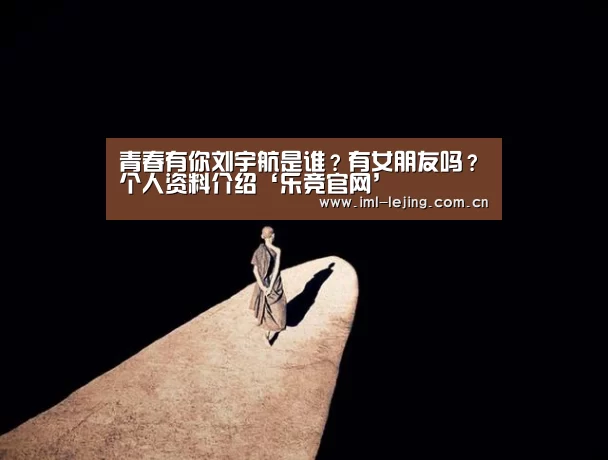青春有你刘宇航是谁?有女朋友吗?个人资料介绍‘乐竞官网’(图4) 乐竞首页